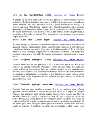 Lirio da Paz (Spathiphylum walisii) [adicionar aos "meus florais"] 
A energia da essência floral Lirio da Paz nos protege de envolvimentos que nos 
prejudicam. Essência floral que vem fazer o trabalho de remoção dos obstáculos de 
forma amorosa, para que possamos realizar a plena realização do serviço - o 
propósito de nossa Alma Divina - tanto no nível planetário, quanto no nível cósmico. 
Sua energia trabalha equilibrando todos os chacras, principalmente, purif icando a luz 
do chacra coordenador. Este floral nos traz a paz interna, afasta a negatividade, a 
ansiedade, a depressão e a tristeza. Vem nos proteger e nos conectar com os nossos 
corpos Superiores. 
Floral: Lirio Real (Lilium regale) [adicionar aos "meus florais"] 
Ser livre. Energia da liberdade. Essência floral que traz a consciência de ser livre em 
qualquer situação, circunstância e lugar. Vem trabalhar a remoção e a libertação de 
vivências sombrias e traumáticas desta vida ou de vidas passadas. O floral Lirio Real 
trabalha a nossa libertação reorganizando e fortalecendo os chacras. Sua energia traz 
a potente força para a libertação de chacras aprisionados, principalmente o chacra 
básico. 
Floral: Mangífera (Mangifera indica) [adicionar aos "meus florais"] 
Essência floral para os que perderam a fé e a esperança por terem vivenciado 
situações de grande sofrimento. Perderam o rumo em suas vidas. E devido este 
grande sofrimento encontram-se hoje no caminho contrário ao seu propósito mais 
profundo, daí o conflito. Esta essência floral vem nos devolver a fé, trazer novamente 
a esperança, a abundância e o proveito, e nos direciona ao rumo certo a seguir. 
Essência floral muito importante de ser utilizada aos que entraram no hábito de 
qualquer tipo de vício. 
Floral: Mimozinha (polygala paniculata) [adicionar aos "meus florais"] 
Essência floral que vem trabalhar a timidez. Traz força e conforto para enfrentar 
qualquer situação. Trabalha a timidez dos que têm receio de se expor em qualquer 
situação, por exemplo: falar perante muitas pessoas. Para pessoas que têm um 
trabalho a cumprir e tarefas a desenvolver, mas não têm coragem de expor seus 
pontos de vista, que seriam de muito proveito para o grupo. Floral útil para os que em 
certas situações “dá branco” em suas mentes, se sentem paralizados mentalmente. De 
um modo geral, estas situações podem provocar o trismo, devido muita tensão na 
região do maxilar. A tendinite ou dores nas articulações, podem surgir como 
 