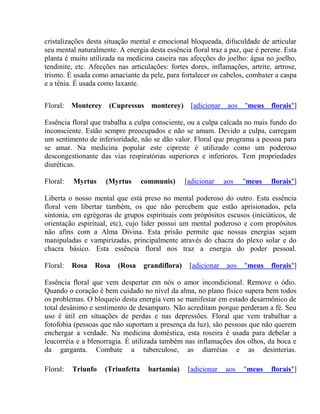 cristalizações desta situação mental e emocional bloqueada, difuculdade de articular 
seu mental naturalmente. A energia desta essência floral traz a paz, que é perene. Esta 
planta é muito utilizada na medicina caseira nas afecções do joelho: água no joelho, 
tendinite, etc. Afecções nas articulações: fortes dores, inflamações, artrite, artrose, 
trismo. É usada como amaciante da pele, para fortalecer os cabelos, combater a caspa 
e a tênia. É usada como laxante. 
Floral: Monterey (Cupressus monterey) [adicionar aos "meus florais"] 
Essência floral que trabalha a culpa consciente, ou a culpa calcada no mais fundo do 
inconsciente. Estão sempre preocupados e não se amam. Devido a culpa, carregam 
um sentimento de inferioridade, não se dão valor. Floral que programa a pessoa para 
se amar. Na medicina popular este cipreste é utilizado como um poderoso 
descongestionante das vias respiratórias superiores e inferiores. Tem propriedades 
diuréticas. 
Floral: Myrtus (Myrtus communis) [adicionar aos "meus florais"] 
Liberta o nosso mental que está preso no mental poderoso do outro. Esta essência 
floral vem libertar também, os que não percebem que estão aprisionados, pela 
sintonia, em egrégoras de grupos espirituais com própósitos escusos (iniciáticos, de 
orientação espiritual, etc), cujo lider possui um mental poderoso e com propósitos 
não afins com a Alma Divina. Esta prisão permite que nossas energias sejam 
manipuladas e vampirizadas, principalmente através do chacra do plexo solar e do 
chacra básico. Esta essência floral nos traz a energia do poder pessoal. 
Floral: Rosa Rosa (Rosa grandiflora) [adicionar aos "meus florais"] 
Essência floral que vem despertar em nós o amor incondicional. Remove o ódio. 
Quando o coração é bem cuidado no nível da alma, no plano físico supera bem todos 
os problemas. O bloqueio desta energia vem se manifestar em estado desarmônico de 
total desânimo e sentimento de desamparo. Não acreditam porque perderam a fé. Seu 
uso é útil em situações de perdas e nas depressões. Floral que vem trabalhar a 
fotofobia (pessoas que não suportam a presença da luz), são pessoas que não querem 
enchergar a verdade. Na medicina doméstica, esta roseira é usada para debelar a 
leucorréia e a blenorragia. É utilizada também nas inflamações dos olhos, da boca e 
da garganta. Combate a tuberculose, as diarréias e as desinterias. 
Floral: Triunfo (Triunfetta bartamia) [adicionar aos "meus florais"] 
 