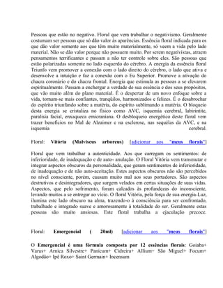 Pessoas que estão no negativo. Floral que vem trabalhar o negativismo. Geralmente 
costumam ser pessoas que só dão valor às aparências. Essência floral indicada para os 
que dão valor somente aos que têm muito materialmente, só veem a vida pelo lado 
material. Não se dão valor porque não possuem muito. Por serem negativistas, atraem 
pensamentos terrificantes e passam a não ter controle sobre eles. São pessoas que 
estão polarizadas somente no lado esquerdo do cérebro. A energia da essência floral 
Triunfo vem promover a conexão com o lado direito do cérebro, o lado que ativa e 
desenvolve a intuição e faz a conexão com o Eu Superior. Promove a ativação do 
chacra coronário e do chacra frontal. Energia que estimula as pessoas a se elevarem 
espiritualmente. Passam a enchergar a verdade de sua essência e dos seus propósitos, 
que vão muito além do plano material. É o despertar de um novo enfoque sobre a 
vida, tornam-se mais confiantes, tranqüilos, harmonizados e felizes. É o desabrochar 
do espírito triunfando sobre a matéria, do espírito sublimando a matéria. O bloqueio 
desta energia se cristaliza no físico como AVC, isquemia cerebral, labirintite, 
paralisia facial, enxaqueca emicraniana. O desbloqueio energético deste floral vem 
trazer benefícios no Mal de Alzaimer e na esclerose, nas sequélas da AVC, e na 
isquemia cerebral. 
Floral: Vitória (Malviscus arboreus) [adicionar aos "meus florais"] 
Floral que vem trabalhar a autenticidade. Aos que carregam os sentimentos: de 
inferioridade, de inadequação e de auto- anulação. O Floral Vitória vem transmutar e 
integrar aspectos obscuros da personalidade, que geram sentimentos de inferioridade, 
de inadequação e de não auto-aceitação. Estes aspectos obscuros não são percebidos 
no nível consciente, porém, causam muito mal aos seus portadores. São aspectos 
destrutivos e desintegradores, que surgem velados em certas situações de suas vidas. 
Aspectos, que pelo sofrimento, foram calcados às profundezas do inconsciente, 
levando muitos a se entregar ao vício. O floral Vitória, pela força de sua energia-Luz, 
ilumina este lado obscuro na alma, trazendo-o à consciência para ser confrontado, 
trabalhado e integrado suave e amorosamente à totalidade do ser. Geralmente estas 
pessoas são muito ansiosas. Este floral trabalha a ejaculação precoce. 
Floral: Emergencial ( 20ml) [adicionar aos "meus florais"] 
O Emergencial é uma fórmula composta por 12 essências florais: Goiaba+ 
Varus+ Arnica Silvestre+ Panicum+ Cidreira+ Allium+ São Miguel+ Focum+ 
Algodão+ Ipê Roxo+ Saint Germain+ Incensum 
 
