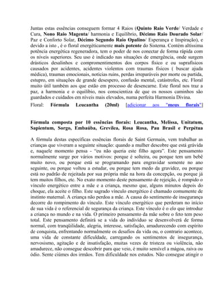 Juntas estas essências conseguem formar 4 Raios (Quinto Raio Verde/ Verdade e 
Cura, Nono Raio Magenta/ harmonia e Equilíbrio, Décimo Raio Dourado Solar/ 
Paz e Conforto Solar, Décimo Segundo Raio Opalino/ Esperança e Inspiração), e 
devido a isto , é o floral energéticamente mais potente do Sistema. Contém altíssima 
potência energética regeneradora, tem o poder de nos conectar de forma rápida com 
os níveis superiores. Seu uso é indicado nas situações de emergência, onde surgem 
drásticos desalinhos e compromentimentos dos corpos físico e ou suprafísicos 
causados por acidentes, acidentes violentos com traumas físicos ( buscar ajuda 
médica), traumas emocionais, notícias ruins, perdas irreparáveis por morte ou partida, 
estupro, em situações de grande desespero, confusão mental, catástrofes, etc. Floral 
muito útil também aos que estão em processo de desencarne. Este floral nos traz a 
paz, a harmonia e o equilíbio, nos conscientiza de que os nossos caminhos são 
guardados e cuidados em níveis mais elevados, numa perfeita Harmonia Divina. 
Floral: Fórmula Leucantha (20ml) [adicionar aos "meus florais"] 
Fórmula composta por 10 essências florais: Leucantha, Melissa, Unitatum, 
Sapientum, Sorgo, Embaúba, Grevílea, Rosa Rosa, Pau Brasil e Perpétua 
A fórmula destas específicas essências florais de Saint Germain, vem trabalhar as 
crianças que viveram a seguinte situação: quando a mulher descobre que está grávida 
e, naquele momento pensa - “eu não queria este filho agora”. Este pensamento 
normalmente surge por vários motivos: porque é solteira, ou porque tem um bebê 
muito novo, ou porque está se programando para engravidar somente no ano 
seguinte, ou porque voltou a estudar, ou porque tem medo da gravidez, ou porque 
está no padrão de rejeitada por sua própria mãe na hora da concepção, ou porque já 
tem muitos filhos, etc. No exato momento deste pensamento de rejeição, é rompido o 
vínculo energético entre a mãe e a criança, mesmo que, alguns minutos depois do 
choque, ela aceite o filho. Este sagrado vínculo energético é chamado comumente de 
instinto maternal. A criança não perdoa a mãe. A causa do sentimento de insegurança 
decorre do rompimento do vínculo. Este vínculo energético que perderam no início 
de sua vida é o referencial de segurança da criança. Este vínculo é o elo que introduz 
a criança no mundo e na vida. O primeiro pensamento da mãe sobre o feto tem peso 
total. Este pensamento definirá se a vida do indivíduo se desenvolverá de forma 
normal, com tranqüilidade, alegria, interesse, satisfação, amadurecendo com espírito 
de conquista, enfrentando normalmente os desafios da vida ou, o contrario acontece, 
uma vida de constante dificuldade, carregando os sentimentos de insegurança, 
nervosismo, agitação e de insatisfação, muitas vezes de tristeza ou violência, não 
amadurece, não consegue descobrir para que veio, é muito sensível a mágoa, raiva ou 
ódio. Sente ciúmes dos irmãos. Tem dificuldade nos estudos. Não consegue atingir o 
 
