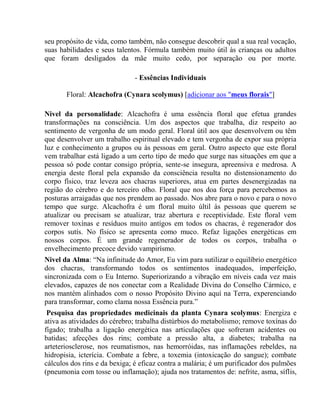 seu propósito de vida, como também, não consegue descobrir qual a sua real vocação, 
suas habilidades e seus talentos. Fórmula também muito útil às crianças ou adultos 
que foram desligados da mãe muito cedo, por separação ou por morte. 
- Essências Individuais 
Floral: Alcachofra (Cynara scolymus) [adicionar aos "meus florais"] 
Nivel da personalidade: Alcachofra é uma essência floral que efetua grandes 
transformações na consciência. Um dos aspectos que trabalha, diz respeito ao 
sentimento de vergonha de um modo geral. Floral útil aos que desenvolvem ou têm 
que desenvolver um trabalho espiritual elevado e tem vergonha de expor sua própria 
luz e conhecimento a grupos ou às pessoas em geral. Outro aspecto que este floral 
vem trabalhar está ligado a um certo tipo de medo que surge nas situações em que a 
pessoa só pode contar consigo própria, sente-se insegura, apreensiva e medrosa. A 
energia deste floral pela expansão da consciência resulta no distensionamento do 
corpo físico, traz leveza aos chacras superiores, atua em partes desenergizadas na 
região do cérebro e do terceiro olho. Floral que nos doa força para percebemos as 
posturas arraigadas que nos prendem ao passado. Nos abre para o novo e para o novo 
tempo que surge. Alcachofra é um floral muito últil às pessoas que querem se 
atualizar ou precisam se atualizar, traz abertura e receptividade. Este floral vem 
remover toxínas e resíduos muito antígos em todos os chacras, é regenerador dos 
corpos sutís. No físico se apresenta como muco. Refaz ligações energéticas em 
nossos corpos. É um grande regenerador de todos os corpos, trabalha o 
envelhecimento precoce devido vampirísmo. 
Nivel da Alma: “Na infinitude do Amor, Eu vim para sutilizar o equilíbrio energético 
dos chacras, transformando todos os sentimentos inadequados, imperfeição, 
sincronizada com o Eu Interno. Superiorizando a vibração em níveis cada vez mais 
elevados, capazes de nos conectar com a Realidade Divina do Conselho Cármico, e 
nos mantém alinhados com o nosso Propósito Divino aquí na Terra, experenciando 
para transformar, como clama nossa Essência pura.” 
Pesquisa das propriedades medicinais da planta Cynara scolymus: Energiza e 
ativa as atividades do cérebro; trabalha distúrbios do metabolismo; remove toxínas do 
fígado; trabalha a ligação energética nas articulações que sofreram acidentes ou 
batidas; afecções dos rins; combate a pressão alta, a diabetes; trabalha na 
arteteriosclerose, nos reumatismos, nas hemorróidas, nas inflamações rebeldes, na 
hidropisia, icterícia. Combate a febre, a toxemia (intoxicação do sangue); combate 
cálculos dos rins e da bexiga; é eficaz contra a malária; é um purificador dos pulmões 
(pneumonia com tosse ou inflamação); ajuda nos tratamentos de: nefrite, asma, síflis, 
 