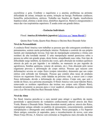 escrufolose e gota. Combate o raquitísmo e a anemia; problemas na próstata: 
dificuldade de urinar, irritação na uretra, irritação na bexiga. Problemas cardíacos; 
hemofilia, poliscleróticos, aórticos. Trabalha nas funções do fígado, insuficiência 
hepático-renal, elimina o ácido úrico, distúrbios digestivos. Remove energicamente o 
muco das vias respiratórias superiores. É usada como um grande tônico. 
- Essências Individuais 
Floral: Ameixa (Eriobothria japonica) [adicionar aos "meus florais"] 
Quinto Raio Verde, Quarto Raio Branco e Décimo Raio Dourado Solar 
Nível da Personalidade 
A essência floral Ameixa vem trabalhar as pessoas que não conseguem coordenar os 
pensamentos, sentem muita perturbação interior. Perderam o controle do seu próprio 
mental, por manipulação trevosa. Este tipo de manipulação contamina a vítima com 
resíduos de alta toxidade mental. É uma manipulação mental perniciosa sobre a 
pessoa ou sobre um grande grupo, desta forma, atrapalhando suas vidas. Este tipo de 
dificuldade surge também, na maioria das vezes, após absorção de resíduos químicos 
através da pele ou por ingestão ( no trabalho, no manuseio ou por ingestão de 
agrotóxicos, bombas químicas, veneno de animais, etc.). Esta absorção pelo nosso 
organismo provoca a deformação do corpo etérico. Pessoas que nascem com 
deformações severas no corpo físico (corpos retorcidos), demonstra que seu corpo 
etérico está sofrendo má formação. Pessoas que contém altas taxas de produtos 
tóxicos no organismo físico, estão fadadas na próxima vida, a nascer com o corpo 
físico deformado, devido a deformação do corpo etérico. Corpo este, que será o 
molde do físico, na a próxima encarnação. O floral Ameixa vem curar (Quinto Raio), 
removendo os resíduos suprafísicos das toxínas nos corpos sutis (Quarto Raio), 
trazendo novamente as pessoas para o viver saudável, alinhadas na perfeita sintonia 
com a Luz Divina (Décimo Raio Dourado Solar). 
Nível da Alma 
No floral Ameixa percebe-se a cura mental para atingir o equilíbrio da mente, 
permitindo o aparecimento do verdadeiro conhecimento interior através dos Raio 
Verde, Branco e Dourado Solar. Numa desordem mental, pode-se, através dos Raios, 
reprogramar antigas atitudes ou padrões de pensamento, conscientemente, anulando 
manipulações e abrangendo uma realidade Maior. Nessa percepção, o Eu Superior 
libera antigos conceitos já superados, para o reconhecimento de novos, com uma 
Maior Força Divina. A Ameixa vem estimular as frequências mais elevadas da força 
 