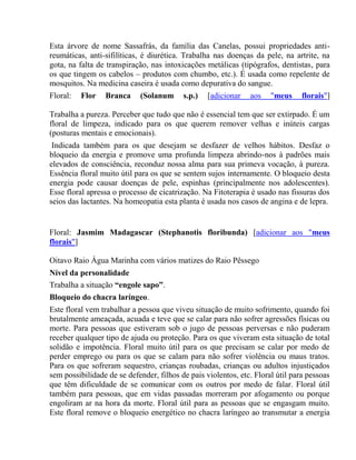 Esta árvore de nome Sassafrás, da família das Canelas, possui propriedades anti-reumáticas, 
anti-sifilíticas, é diurética. Trabalha nas doenças da pele, na artrite, na 
gota, na falta de transpiração, nas intoxicações metálicas (tipógrafos, dentistas, para 
os que tingem os cabelos – produtos com chumbo, etc.). É usada como repelente de 
mosquitos. Na medicina caseira é usada como depurativa do sangue. 
Floral: Flor Branca (Solanum s.p.) [adicionar aos "meus florais"] 
Trabalha a pureza. Perceber que tudo que não é essencial tem que ser extirpado. É um 
floral de limpeza, indicado para os que querem remover velhas e inúteis cargas 
(posturas mentais e emocionais). 
Indicada também para os que desejam se desfazer de velhos hábitos. Desfaz o 
bloqueio da energia e promove uma profunda limpeza abrindo-nos à padrões mais 
elevados de consciência, reconduz nossa alma para sua primeva vocação, à pureza. 
Essência floral muito útil para os que se sentem sujos internamente. O bloqueio desta 
energia pode causar doenças de pele, espinhas (principalmente nos adolescentes). 
Esse floral apressa o processo de cicatrização. Na Fitoterapia é usado nas fissuras dos 
seios das lactantes. Na homeopatia esta planta é usada nos casos de angina e de lepra. 
Floral: Jasmim Madagascar (Stephanotis floribunda) [adicionar aos "meus 
florais"] 
Oitavo Raio Água Marinha com vários matizes do Raio Pêssego 
Nível da personalidade 
Trabalha a situação “engole sapo”. 
Bloqueio do chacra laríngeo. 
Este floral vem trabalhar a pessoa que viveu situação de muito sofrimento, quando foi 
brutalmente ameaçada, acuada e teve que se calar para não sofrer agressões físicas ou 
morte. Para pessoas que estiveram sob o jugo de pessoas perversas e não puderam 
receber qualquer tipo de ajuda ou proteção. Para os que viveram esta situação de total 
solidão e impotência. Floral muito útil para os que precisam se calar por medo de 
perder emprego ou para os que se calam para não sofrer violência ou maus tratos. 
Para os que sofreram sequestro, crianças roubadas, crianças ou adultos injustiçados 
sem possibilidade de se defender, filhos de pais violentos, etc. Floral útil para pessoas 
que têm dificuldade de se comunicar com os outros por medo de falar. Floral útil 
também para pessoas, que em vidas passadas morreram por afogamento ou porque 
engoliram ar na hora da morte. Floral útil para as pessoas que se engasgam muito. 
Este floral remove o bloqueio energético no chacra laríngeo ao transmutar a energia 
 