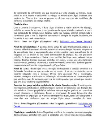 do sentimento de sofrimento aos que passaram por esta situação de tortura, maus 
tratos no nível mental e emocional. A energia do Oitavo Raio Água Marinha com 
matizes do Pêssego traz para as pessoas as divinas energias do equilíbrio, da 
harmonia e da alegria da criança interna. 
Nível da Alma 
Com o Jasmim Madagascar, o Raio Água Marinha e vários matizes do Pêssego, 
trabalha a clareza da abertura e energização do laríngeo, abrindo e soltando a voz e 
sua capacidade de comunicação, fazendo sentir sua verdade interior comunicada e 
verbalizada para o seu Eu Superior, que remete a energia da alegria, inocência, do 
bem estar e pureza de uma criança. 
Floral: Lótus do Egito (Nymphaea alba) [adicionar aos "meus florais"] 
Nivel da personalidade: A essência floral Lotus do Egito traz harmonia, enlêvo e a 
visão da vida de forma mais elevada, sem envolvimento do ego. Promove a expansão 
da consciência, traz a compreensão dos acontecimentos, mais consciência de sí 
integrado ao Eu Maior. É um floral transmutador de energias. Faz um profundo 
trabalho de limpeza no chacra básico, como também, faz limpeza em todos os outros 
chacras. Purifica toxínas psíquicas emitidas por outros, toxínas que desestabilizam 
nossos chacras, podendo causar até, a nossa desconexão com o alto. Toxínas que nos 
causam muito sofrimento, congestionando o Plexo Solar. 
Nivel da Alma: “Floral que leva a devoção inspiracional à Verdade cósmica e à 
Sabedoria. Manifesta o aspecto mais alto da mente. A mente em sintonia com o 
Espírito integrado com a Vontade Divina para encontrar Paz e Iluminação, 
harmonizando para a utilização da informação visionária interna, na compreenção de 
que sabedoria vem de harmonia, que vem da contemplação, que vem da paz interior 
que leva à luz interior e alegria interna.” 
Pesquisa das propriedades medicinais da planta Nymphaea alba: É adstringente, 
mucilaginoso, antidiarréico, antiblenorrágico, auxiliar no tratamento das doenças das 
vias urinárias. Possui propriedades sedativas sobre os orgãos genitais na compulsão 
sexual obssessiva e ninfomania. Possui a propriedade de curar feridas.Um dos 
historiadores da expedição de Napoleão Bonaparte ao Egito, relata que esta planta é 
uma das tres ninfeáceas que no antigo Egito eram chamadas de lótus. 
Floral: Lótus/Magnólia (Nymphaea alba/ Magnolia grandiflora) [adicionar aos 
"meus florais"] 
Nivel da personalidade: Lótus/Magnólia é um floral de proteção, transmuta energias 
desclassificadas emitidas por outros e acopladas aos corpos sutis da personalidade. 
 