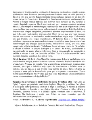Vem remover drasticamente o sentimento de desespero muito antigo, calcado no mais 
profundo da alma, devido ter passado por tanto sofrimento e dor em vidas passadas, e 
devido a isto, este aspecto da personalidade ficou paralizado e preso em um dos sub-planos 
baixos do Plano Astral. Esta essência floral vem transformar sombras em Luz. 
Aciona a energia criativa dedicada aos aspectos mais elevados do Eu, elevando o 
espírito da paixão à pureza. Floral importante aos que vivem em constante estado de 
paixão. Lótus/Magnólia traz inspiração e sensação de bem estar de pertencer a Terra, 
como também, traz o sentimento da real grandeza de nossa Alma. Este floral define a 
interação dos campos energéticos, passamos a perceber o que realmente é nosso, e o 
que é do outro (sentimentos, energias, etc). Floral para os que em vidas passadas 
tiveram seus corpos, ou partes deles, usados em rituais de magia negra. Útil também 
aos que tiveram seus corpos mumificados. O Terceiro Raio e o Raio Violeta 
trabalham conjuntamente o desenvolvimento do potencial do amor, juntamente com a 
transformação das energias desclassificadas, tornando-nos assim, um canal mais 
receptivo às influências do Alto. Trabalha de forma intensa o chacra do Plexo Solar, 
o chacra Cardíaco, o chacra Laríngeo e o chacra da Corôa, equilibrando e 
harmonizando os quatro chacras inferiores. Traz a compreenção do desequilíbrio 
sofrido e remove a dor dos desníveis sofridos. Traz o fortalecimento do chacra 
cardíaco, trazendo a união do Céu com a Terra. 
Nivel da Alma: “O floral Lótus/Magnólia é uma espada de Luz e Verdade que corta 
os sofrimentos antigos, remove dores do coração, alinhando. Essência floral que traz 
leveza, Luz e Verdade ao coração. Une as emoções do coração com os reinos mais 
elevados, para que o indivíduo seja capaz de experimentar o infinito amor do 
Espírito. Une as pessoas à sua própria fonte infinita do amor. Tem o objetivo de 
preparar o amor próprio internalizado para que se expresse externamente. Estado 
mental equilibrado pelo Raio Violeta que dá a visão da perfeição Divina em todas as 
coisas, compreendendo o desígnio Divino.” 
Pesquisa das propriedades medicinais da planta Nynphaea alba (Ver Lotus do 
Egito) Pesquisa: propriedades medicinais da planta Magnolia grandiflora Esta planta 
é usada para tratar paralisias; tonificar o baço, o estômago, o pulmão e intestino 
grosso. Facilita a digestão, é um tônico digestivo. Combate a febre, debela a 
leucorréia, combate cólicas e a diarréia aguda, combate virus e micróbios. É 
diurética. Na fitoterapia é usada para feitura de óleos essenciais que são 
antimicrobianos de largo espectro. 
Floral: Madressilva SG (Lonicera caprifolium) [adicionar aos "meus florais"] 
Quarto Raio Branco, Sexto Raio Rubi Dourado, Décimo Primeiro Raio Pêssego 
 