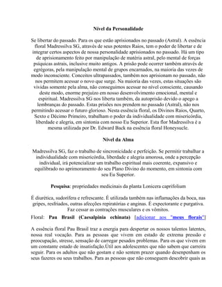 Nível da Personalidade 
Se libertar do passado. Para os que estão aprisionados no passado (Astral). A essência 
floral Madressilva SG, através de seus potentes Raios, tem o poder de libertar e de 
integrar certos aspectos de nossa personalidade aprisionados no passado. Há um tipo 
de aprisionamento feito por manipulação de matéria astral, pelo mental de forças 
psíquicas astrais, inclusive muito antigos. A prisão pode ocorrer também através de 
egrégoras, pela manipulação mental de grupos encarnados, na maioria das vezes de 
modo inconsciente. Conceitos ultrapassados, também nos aprisionam no passado, não 
nos permitem acessar o novo que surge. Na maioria das vezes, estas situações são 
vividas somente pela alma, não conseguimos acessar no nível consciente, causando 
deste modo, enorme prejuízo em nosso desenvolvimento emocional, mental e 
espiritual. Madressilva SG nos liberta também, da autoprisão devido o apego a 
lembranças do passado. Estas prisões nos prendem no passado (Astral), não nos 
permitindo acessar o futuro glorioso. Nesta essência floral, os Divinos Raios, Quarto, 
Sexto e Décimo Primeiro, trabalham o poder da individualidade com misericórdia, 
liberdade e alegria, em sintonia com nosso Eu Superior. Esta flor Madressilva é a 
mesma utilizada por Dr. Edward Back na essência floral Honeysucle. 
Nível da Alma 
Madressilva SG, faz o trabalho de sincronicidade e perfeição. Se permitir trabalhar a 
individualidade com misericórdia, liberdade e alegria amorosa, onde a percepção 
individual, irá potencializar um trabalho espiritual mais coerente, expansivo e 
equilibrado no aprimoramento do seu Plano Divino do momento, em sintonia com 
seu Eu Superior. 
Pesquisa: propriedades medicinais da planta Lonicera caprifolium 
É diurética, sudorífera e refrescante. É utilizada também nas inflamações da boca, nas 
gripes, resfriados, outras afecções repiratórias e anginas. É expectorante e purgativa. 
Faz cessar as contrações musculares e os vômitos. 
Floral: Pau Brasil (Caesalpinia echinata) [adicionar aos "meus florais"] 
A essência floral Pau Brasil traz a energia para despertar os nossos talentos latentes, 
nossa real vocação. Para as pessoas que vivem em estado de extrema pressão e 
preocupação, stresse, sensação de carregar pesados problemas. Para os que vivem em 
um constante estado de insatisfação.Útil aos adolescentes que não sabem que carreira 
seguir. Para os adultos que não gostam e não sentem prazer quando desenpenham os 
seus fazeres ou seus trabalhos. Para as pessoas que não conseguem descobrir quais as 
 
