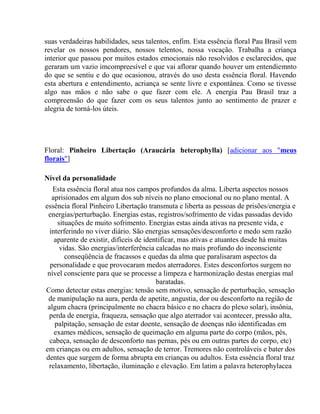 suas verdadeiras habilidades, seus talentos, enfim. Esta essência floral Pau Brasil vem 
revelar os nossos pendores, nossos telentos, nossa vocação. Trabalha a criança 
interior que passou por muitos estados emocionais não resolvidos e esclarecidos, que 
geraram um vazio imcompreesível e que vai aflorar quando houver um entendiemnto 
do que se sentiu e do que ocasionou, através do uso desta essência floral. Havendo 
esta abertura e entendimento, acriança se sente livre e expontânea. Como se tivesse 
algo nas mãos e não sabe o que fazer com ele. A energia Pau Brasil traz a 
compreensão do que fazer com os seus talentos junto ao sentimento de prazer e 
alegria de torná-los úteis. 
Floral: Pinheiro Libertação (Araucária heterophylla) [adicionar aos "meus 
florais"] 
Nível da personalidade 
Esta essência floral atua nos campos profundos da alma. Liberta aspectos nossos 
aprisionados em algum dos sub níveis no plano emocional ou no plano mental. A 
essência floral Pinheiro Libertação transmuta e liberta as pessoas de prisões/energia e 
energias/perturbação. Energias estas, registros/sofrimento de vidas passadas devido 
situações de muito sofrimento. Energias estas ainda ativas na presente vida, e 
interferindo no viver diário. São energias sensações/desconforto e medo sem razão 
aparente de existir, difíceis de identificar, mas ativas e atuantes desde há muitas 
vidas. São energias/interferência calcadas no mais profundo do inconsciente 
conseqüência de fracassos e quedas da alma que paralisaram aspectos da 
personalidade e que provocaram medos aterradores. Estes desconfortos surgem no 
nível consciente para que se processe a limpeza e harmonização destas energias mal 
baratadas. 
Como detectar estas energias: tensão sem motivo, sensação de perturbação, sensação 
de manipulação na aura, perda de apetite, angustia, dor ou desconforto na região de 
algum chacra (principalmente no chacra básico e no chacra do plexo solar), insônia, 
perda de energia, fraqueza, sensação que algo aterrador vai acontecer, pressão alta, 
palpitação, sensação de estar doente, sensação de doenças não identificadas em 
exames médicos, sensação de queimação em alguma parte do corpo (mãos, pés, 
cabeça, sensação de desconforto nas pernas, pés ou em outras partes do corpo, etc) 
em crianças ou em adultos, sensação de terror. Tremores não controláveis e bater dos 
dentes que surgem de forma abrupta em crianças ou adultos. Esta essência floral traz 
relaxamento, libertação, iluminação e elevação. Em latim a palavra heterophylacea 
 