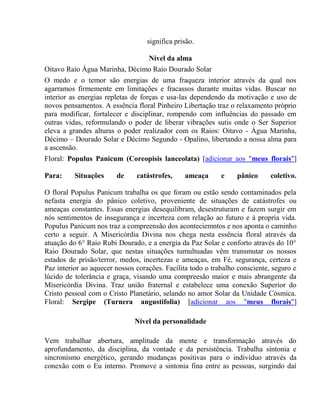 significa prisão. 
Nível da alma 
Oitavo Raio Água Marinha, Décimo Raio Dourado Solar 
O medo e o temor são energias de uma fraqueza interior através da qual nos 
agarramos firmemente em limitações e fracassos durante muitas vidas. Buscar no 
interior as energias repletas de forças e usa-las dependendo da motivação e uso de 
novos pensamentos. A essência floral Pinheiro Libertação traz o relaxamento próprio 
para modificar, fortalecer e disciplinar, rompendo com influências do passado em 
outras vidas, reformulando o poder de liberar vibrações sutis onde o Ser Superior 
eleva a grandes alturas o poder realizador com os Raios: Oitavo - Água Marinha, 
Décimo – Dourado Solar e Décimo Segundo - Opalino, libertando a nossa alma para 
a ascensão. 
Floral: Populus Panicum (Coreopisis lanceolata) [adicionar aos "meus florais"] 
Para: Situações de catástrofes, ameaça e pânico coletivo. 
O floral Populus Panicum trabalha os que foram ou estão sendo contaminados pela 
nefasta energia do pânico coletivo, proveniente de situações de catástrofes ou 
ameaças constantes. Essas energias desequilibram, desestruturam e fazem surgir em 
nós sentimentos de insegurança e incerteza com relação ao futuro e à propria vida. 
Populus Panicum nos traz a compreensão dos aconteciemntos e nos aponta o caminho 
certo a seguir. A Misericórdia Divina nos chega nesta essência floral através da 
atuação do 6° Raio Rubi Dourado, e a energia da Paz Solar e conforto através do 10° 
Raio Dourado Solar, que nestas situações tumultuadas vêm transmutar os nossos 
estados de prisão/terror, medos, incertezas e ameaças, em Fé, segurança, certeza e 
Paz interior ao aquecer nossos corações. Facilita todo o trabalho consciente, seguro e 
lúcido de tolerância e graça, visando uma compreesão maior e mais abrangente da 
Misericórdia Divina. Traz união fraternal e estabelece uma conexão Superior do 
Cristo pessoal com o Cristo Planetário, selando no amor Solar da Unidade Cósmica. 
Floral: Sergipe (Turnera angustifolia) [adicionar aos "meus florais"] 
Nível da personalidade 
Vem trabalhar abertura, amplitude da mente e transformação através do 
aprofundamento, da disciplina, da vontade e da persistência. Trabalha sintonia e 
sincronismo energético, gerando mudanças positivas para o indivíduo através da 
conexão com o Eu interno. Promove a sintonia fina entre as pessoas, surgindo daí 
 