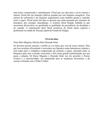 uma maior compreensão e entendimento. Floral que nos abre para o ouvir externo e 
interno. Floral útil em situações aflitivas geradas por este bloqueio energético. Traz 
clareza do sofrimento e de situações angustiantes como também aponta o caminho 
certo a seguir. Floral muito útil para as pessoas que estão passando por situações de 
desespero, por exemplo, desemprego. A essência floral Sergipe trabalha os que 
necessitam desenvolver ou aprofundar as qualidades da persistência, da disciplina e 
da vontade. A sintonização deste floral aconteceu de forma muito especial e 
gratificante na cidade de Aracajú capital do Estado de Sergipe. 
Nível da alma 
Nono Raio Magenta, Décimo Raio Dourado Solar 
Só devemos prestar atenção e confiar na voz tênue que vem do nosso interior. Para 
que isso aconteça eficazmente é necessário nos ligarmos numa harmoniosa sintonia e 
com todos para a verdadeira compreensão do caminho a seguir, retirando todos os 
bloqueios para uma evolução consciente e feliz nesta grande transformação por que 
passa o planeta. Os Raios Magenta e Dourado Solar nos faz perceber a Pureza 
Crística e a sincronicidade, nos preparando para as mudanças necessárias, e de 
cocriar evoluindo com o Poder Criador. 
 