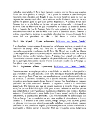 pedindo a misericórdia. O floral Saint Germain contém a energia Divina que resgata a 
fé aos que estão pedindo a salvação. Tem o poder de ascender a consciência para 
patamares mais elevados, em direção à Luz. Essência floral útil para os casos de 
inquietação e desespero da alma, terror noturno, medo de dormir, medo do escuro, 
acorda em pânico, para os que usam corpos degenerados. A essência floral Saint 
Germain traz a energia da luz, da lucidez e da paz. A sintonização e a feitura dessa 
essência floral se deu no dia em que se comemora a ascensão do diretor do Sétimo 
Raio e Regente da Era de Aquário, Saint Germain, primeiro de maio (feitura da 
sintonização do floral no ano de1996). Atua contra a depressão severa, fortalece o 
sistema imunológico e aumenta a capacidade intelectual nas pessoas. Essência floral 
muito útil aos portadores de HIV + Ipê Roxo + Arnica Silvestre. 
Floral: São Miguel ( Petrea subserrata) [adicionar aos "meus florais"] 
É um floral que contém o poder de desmanchar trabalhos de magia negra, neutraliza a 
irradiação da energia preta, cuja fonte são os trabalhos feitos, despachos em 
macumba, quimbanda e umbanda, etc. O floral São Miguel tem o poder de libertar 
corpos suprafísicos presos (acorrentados) em subníveis do plano Astral das pessoas 
que foram vítimas destes trabalhos feitos. A energia São Miguel vem reforçar a 
determinação em cumprir o seu propósito, não permitindo nada atrapalhar o caminho 
de sua perfeição. Nós somos o nosso próprio escudo em contato com a Presença Eu 
Sou. Que é o seu próprio protetor 
Floral: Sapientum (Musa sapientum) [adicionar aos "meus florais"] 
Conecta-nos com a energia que aciona as qualidades da sabedoria e da experiência 
que acumulamos em vidas passadas. É um floral de limpeza de camadas profundas da 
alma e do corpo físico. Floral que traz o conhecimento e o entendimento até a forma 
de ascensão. É um floral maturativo, útil à pessoas imaturas, crianças imaturas ou 
com atrazo em algum aspecto do seu desenvolvimento. Este floral atua em camadas 
profundas do corpo emocional. Trabalha a impotência sexual e o sensualismo 
exacerbado. Útil também aos que se sentem medrosos e covardes frente a certas 
situações, para os de índole frágil e débil, para pessoas indolentes e abatidas, para os 
que sentem falta de vigor. Qualidades medicinais desta planta: atua contra as diarréias 
astêmicas. É antiinflamatório, cura feridas (também uso tópico), erizipela e afecções 
semelhantes, e queimaduras profundas. Atua beneficamente na consolidação das 
fraturas ósseas. É um reconstituinte de alto valor nutritivo, é mineralizante e rico em 
vitamina A. É diurético e um contra veneno, extirpa verrugas, olho de peixe quando 
no início do processo, cura a icterícia, erizipela, trabalha a reconstrução das camadas 
profundas da pele, anomalias da pele, queimaduras profundas, edemas traumáticos, é 
cicatrizante, é tônico capilar e muscular. Útil nas bronquites, asma, tuberculose 
 