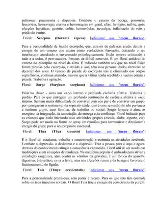 pulmonar, pneumonia e dispepsia. Combate o catarro da bexiga, gonorréia, 
leucorréia, hemorragia uterina e hemorragias em geral, aftas, laringite, nefrite, gota, 
afecções hepáticas, gastrite, colite, hemorróidas, nevralgia, inflamação do reto e 
prisão de ventre. 
Floral: Scorpius (Duranta repens) [adicionar aos "meus florais"] 
Para a personalidade de índole escorpião, que, através de palavras cruéis destila a 
energia de um veneno que atuam como verdadeiras ferroadas, deixando o seu 
interlocutor atordoado e envenenado psicologicamente. Estão sempre criticando a 
tudo e a todos, é provocadora. Pessoas de difícil convivio. É um floral antídoto do 
veneno do escorpião no nível da alma. É indicado também aos que no nível físico 
foram picadas pelo escorpião, e devido a isso, têm suas personalidades alteradas no 
decorrer dos anos. O veneno da picada do escorpião não é eliminado nos corpos 
suprafísicos, continua atuando, mesmo que a vítima tenha recebido a vacina contra a 
picada. Trabalha a agitação. 
Floral: Sorgo (Sorghum sorghum) [adicionar aos "meus florais"] 
Palavras chave - sinto um vazio interno e profunda carência afetiva. Trabalha o 
perdão. Para os que carregam um profundo sentimento de carência afetiva e vazio 
interno. Sentem muita dificuldade de conviver com seu par e de conviver em grupo, 
por carregarem o sentimento da separatividade, que é uma sensação de não pertencer 
a nenhum grupo, quer familiar, de trabalho ou social. Sorgo fornece à alma as 
energias: da integração, da associação, da entrega e da confiança. Floral indicado para 
as crianças que estão iniciando suas atividades grupais (escola, clube, esporte, etc). 
Sorgo pode ser usado na forma de spray em reuniões para harmonizar e direcionar a 
energia do grupo para o seu propósito essencial. 
Floral: Thea (Thea sinensis) [adicionar aos "meus florais"] 
É o floral do estudante, trabalha a concentração e estimula as atividades cerebrais. 
Combate a depressão, o desânimo e a dispersão. Traz a pessoa para o aqui e agora. 
Através do conhecimento atingir a consciência expandida. Floral útil de ser usado nas 
meditações e em situações de mudança. Na medicina popular é utilizado para ativar a 
circulação sangüínea, atua contra os vômitos da gravidez, é um tônico do aparelho 
digestivo, é diurético, evita a febre, atua nas afecções renais e da bexiga e favorece o 
funcionamento do fígado. 
Floral: Tuia (Thuya occidentalis) [adicionar aos "meus florais"] 
Para a personalidade promíscua, sem pudor e recato. Para os que não têm controle 
sobre os seus impulsos sexuais. O floral Tuia traz a energia da consciência da pureza. 
 