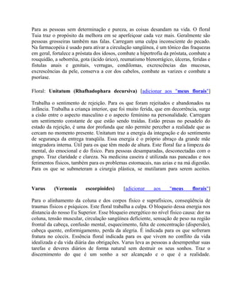 Para as pessoas sem determinação e pureza, as coisas desandam na vida. O floral 
Tuia traz o propósito da melhora em se aperfeiçoar cada vez mais. Geralmente são 
pessoas grosseiras também nas falas. Carregam uma culpa inconsciente do pecado. 
Na farmacopéia é usado para ativar a circulação sangüínea, é um tônico das fraquezas 
em geral, fortalece a próstata dos idosos, combate a hipertrofia da próstata, combate a 
rouquidão, a seborréia, gota (ácido úrico), reumatismo blenorrágico, úlceras, feridas e 
fístulas anais e genitais, verrugas, condilomas, excrescências das mucosas, 
excrescências da pele, conserva a cor dos cabelos, combate as varizes e combate a 
psoríase. 
Floral: Unitatum (Rhafhadophara decursiva) [adicionar aos "meus florais"] 
Trabalha o sentimento de rejeição. Para os que foram rejeitados e abandonados na 
infância. Trabalha a criança interior, que foi muito ferida, que em decorrência, surge 
a cisão entre o aspecto masculino e o aspecto feminino na personalidade. Carregam 
um sentimento constante de que estão sendo traídas. Estão presas no pesadelo do 
estado da rejeição, é uma dor profunda que não permite perceber a realidade que as 
cercam no momento presente. Unitatum traz a energia da integração e do sentimento 
de segurança da entrega tranqüila. Essa energia é o próprio abraço da grande mãe 
integradora interna. Útil para os que têm medo de altura. Este floral faz a limpeza do 
mental, do emocional e do físico. Para pessoas desamparadas, desconectadas com o 
grupo. Traz claridade e clareza. Na medicina caseira é utilizada nas pancadas e nos 
ferimentos físicos, também para os problemas estomacais, nas azias e na má digestão. 
Para os que se submeteram a cirurgia plástica, se mutilaram para serem aceitos. 
Varus (Vernonia escorpioides) [adicionar aos "meus florais"] 
Para o alinhamento da coluna e dos corpos físico e suprafísicos, conseqüência de 
traumas físicos e psíquicos. Este floral trabalha a culpa. O bloqueio dessa energia nos 
distancia do nosso Eu Superior. Esse bloqueio energético no nível físico causa: dor na 
coluna, tensão muscular, circulação sangüínea deficiente, sensação de peso na região 
frontal da cabeça, confusão mental, esquecimento, falta de concentração (dispersão), 
cabeça quente, enformigamento, perda da alegria. É indicada para os que sofreram 
fratura no cóccix. Essência floral indicada para os que vivem no conflito da vida 
idealizada e da vida diária das obrigações. Varus leva as pessoas a desempenhar suas 
tarefas e deveres diários de forma natural sem destruir os seus sonhos. Traz o 
discernimento do que é um sonho a ser alcançado e o que é a realidade. 
 
