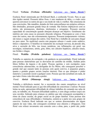 Floral: Verbena (Verbena officinalis) [adicionar aos "meus florais"] 
Essência floral sintonizada por Dr.Edward Bach, a conhecida Vevain. Para os que 
têm rigidez mental. Possuem idéias fixas, é raro mudarem de idéia, e a todo custo 
querem convencer os outros de que o seu modo de vida é o melhor. São estusiastas de 
suas convicções. São mandões, dotados de forte autoconfiança nos próprios esforços. 
São obstinados, possuem grande força de vontade. São feitores implacáveis com os 
outros, são presunçosos, idealistas, intolerantes e arrogantes. Possuem enorme 
capacidade de concentração quando almejam alcançar um objetivo. Geralmente são 
mártires por uma causa ou possuem obsessão religiosa. Preocupam-se com o bem 
estar dos outros, mas são extremamente rigorosos. Possuem temperamento violento, 
são tensos e sugam energia dos outros. Este floral faz o trabalho de cura para chegar 
no puro amor. Na medicinal caseira este pequeno arbusto é usado como sedativo, 
tônico e depurativo. É benéfico no tratamento da excitação nervosa, da pressão alta, 
ativa a secreção da bílis, nas tosses asmáticas, nas inflamações em geral, nas 
nevralgias, reumatismos, artrite, gota, febre, nos cálculos hepáticos, cálculos renais, 
nas feridas e chagas. 
Floral: Wedélia (Wedelia paludosa) [adicionar aos "meus florais"] 
Trabalha os aspectos da corrupção e da ganância na personalidade. Floral indicado 
para pessoas materialistas que se desviaram do caminho da retidão, iludidas pelos 
falsos brilhos da riqueza e do poder. Pessoas egoístas e sem escrúpulos cujas 
consciências adormecidas, ou desligadas do Eu Maior, não conseguem perceber o 
grande mal que causam tanto às pessoas com quem convive, à pequenos grupos, 
quanto a grandes grupos sociais (nações inteiras). Para os que almejam o poder 
material e a ascensão social a qualquer custo. Pessoas que não acreditam em nada, de 
que tudo é festa e não têm nada a perder. 
Floral: Abricó (Mimusops elengi) [adicionar aos "meus florais"] 
Trabalha a deficiência mental, faz a reconexão dos canais energéticos no nível 
mental. Floral indicado para os que têm dificuldade de concretizar e realizar. Pessoas 
lentas na ação, apresentam dificuldade de efetuar trabalhos de comando nas salas de 
aula, no trabalho, etc. Possuem dificuldade auditiva, o som chega confuso (sujo) aos 
seus ouvidos. Indicado para crianças ou adultos que não conseguem acompanhar o 
rítmo da classe escolar, do grupo social ou do grupo familiar. Estas pessoas têm 
consciência de suas dificuldades e limitações, sentem-se a parte nos seus grupos de 
convivio. Essência floral indicada aos que se sentem desconectados em algum 
aspecto de suas vidas, não conseguem coordenar seus afazeres e obrigaçoes. Este 
floral vem refazer novamente esta conexão com a alma, para, a partir daí, poder 
 
