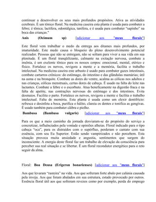 continuar a desenvolver os seus mais profundos propósitos. Ativa as atividades 
cerebrais. É um tônico floral. Na medicina caseira esta planta é usada para combater a 
febre; é tônica; lactífera, odontálgica, tanífera, e é usada para combater “sapinho” na 
boca das crianças." 
Anis (Ocimum sp) [adicionar aos "meus florais"] 
Este floral vem trabalhar o medo da entrega aos ditames mais profundos, por 
imaturidade. Este medo causa o bloqueio do pleno desenvolvimento potencial 
realizador. Pessoas que não se entregam, não se soltam para viver a sua vida em sua 
plenitude. É um floral tranqüilizante, calmante na exitação nervosa, combate a 
insônia, é um exelente tônico para os nossos corpos: emocional, mental, etérico e 
físico. Fortalece os nervos, revigora a mente e a memória, facilita o trabalho 
intelectual. Na medicina caseira este arbusto é usado para combater gazes intestinais, 
combate cartarros crônicos: do estômago, do intestino e das glândulas mamárias; útil 
na asma e na bronquite. Combate as dores do ventre, acalma as cólicas nos adultos e 
nas crianças, cólicas menstruais, certas dores de cabeça. É usado na falta do leite nas 
lactantes. Combate a febre e o escorbuto. Atua beneficamente na digestão fraca e na 
falta de apetite, nas contrações nervosas do estômago e dos intestinos. Evita 
desmaios. Facilita o parto. Fortalece os nervos, revigora a mente e facilita o trabalho 
intelectual. Falta de memória. Esta planta é usada como um elexir dentifrício: 
refresca e desinfeta a boca, purifica o hálito, clareia os dentes e tonifica as gengivas. 
É usado também para combater cãibra e piolho. 
Bambusa (Bambusa vulgaris) [adicionar aos "meus florais"] 
Para os que a meio caminho da jornada desviaram-se do propósito do serviço a 
concretizar, influênciados pela vontade e opiniões alheias. Floral indicado para o tipo 
cabeça “oca”, para os distraídos com o supérfluo, perderam o cantato com sua 
essência, com seu Eu Superior. Estão sendo vampirizados e não percebem. Esta 
situação provoca muita ansiedade e angustia, sentimentos que surgem do 
inconsciente. A energia deste floral faz um trabalho de elevação da consciência para 
perceber sua real situação e se libertar. É um floral recondutor energético para o reto 
seguir da alma. 
Floral: Boa Deusa (Erigeron bonarienses) [adicionar aos "meus florais"] 
Aos que levaram “rasteira” na vida. Aos que sofreram forte abalo por calúnia causada 
pela inveja. Aos que foram abalados em sua estrutura, estado provocado por outros. 
Essência floral útil aos que sofreram revezes como por exemplo, perda do emprego 
 
