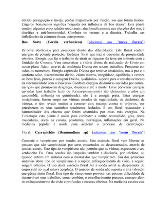 devido perseguição e inveja, perdas irreparáveis por traição, aos que foram traídos. 
Erigeron bonariensis significa “erguida por influência da boa deusa”. Esta planta 
contém algumas propriedades medicinais: atua beneficamente nas afecções dos rins, é 
diurética e anti-hemorroidal. Combate os vermes e a diarréia. Trabalha nas 
deficiências da estrutura óssea, osteoporose. 
Boa Sorte (Cordia verbenácea) [adicionar aos "meus florais"] 
Remove obstáculos para prosperar diante das dificuldades. Este floral contém 
energias de potente proteção. Essência floral que traz o despertar da prosperidade 
cósmica. Energia que faz o trabalho de atrair as riquezas da terra em sintonia com a 
Unidade do Cosmos. Vem concretizar a vitória divina da realização do Cristo em 
nosso plano físico, através da opulência Divina em nossos trabalhos. Prosperar em 
todos os momentos. Energia-expressão Divina que remove obstáculos, traz a paz e o 
conforto solar, discernimento divino, calma interna, integridade, equilíbrio, a certeza 
do bem feito, pureza e coragem Divina, qualidades- suporte para o restabelecimento 
da sincronicidade com o Universo. Combate energias destrutivas enviadas por outros, 
energias que promovem desgraças, doenças e até a morte. Estas perversas energias 
enviadas (por trabalho feito ou formas-pensamento) são elementais criados em 
candomblé, umbanda ou quimbanda), não é a energia preta. Estas energias 
inicialmante, fazem surgir nas vítimas estados de negatividade, de desânimo, de 
tristeza, e têm levado muitos a cometer atos insanos contra sí próprios, por 
perceberem os seus caminhos totalmente fechados. É um floral restaurador e 
harmonizador dos chacras que foram obstruidos por estas más energias. Na 
Fitoterapia esta planta é usada para combater a artríte reumatóide, gota, dores 
musculares, dores na coluna, prostatites, nevralgias, inflamações em geral. Na 
medicina popular é usada para acelerar o processo de cicatrização. 
Floral: Carrapichão (Desmondium sp) [adicionar aos "meus florais"] 
Combate o vampirismo por sondas astrais. Esta essência floral vem libertar as 
pessoas que são vampirizadas por seres encarnados ou desencarnados, através de 
sondas astrais. Este tipo de vampirismo não permite que as vítimas expressem o seu 
verdadeiro Eu. Estas sondas são lançadas também a distância, por telefone, ou 
quando entram em sintonia com o mental dos que vampirizam. Um dos primeiros 
sintomas deste tipo de vampirismo é o rápido enfraquecimento da visão, a seguir, 
surgem olheiras. O uso desta essência floral faz a sonda astral se despreender do 
corpo sutil ao qual estava acoplada. O emissor da sonda não suporta a alta vibração 
energética deste floral. Este tipo de vampirismo provoca nas pessoas dificuldade de 
desenvolver seus trabalhos, como também, o envelhecimento precoce, cansaço além 
do enfraquecimento da visão e profundas e escuras olheiras. Na medicina caseira esta 
 
