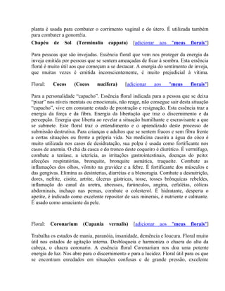 planta é usada para combater o corrimento vaginal e do útero. É utilizada também 
para combater a gonorréia. 
Chapéu de Sol (Terminalia cappata) [adicionar aos "meus florais"] 
Para pessoas que são invejadas. Essência floral que vem nos proteger da energia da 
inveja emitida por pessoas que se sentem ameaçadas de ficar à sombra. Esta essência 
floral é muito útil aos que começam a se destacar. A energia do sentimento de inveja, 
que muitas vezes é emitida inconscientemente, é muito prejudicial à vítima. 
Floral: Cocos (Cocos nucifera) [adicionar aos "meus florais"] 
Para a personalidade “capacho”. Essência floral indicada para a pessoa que se deixa 
“pisar” nos níveis mentais ou emocionais, não reage, não consegue sair desta situação 
“capacho”, vive em constante estado de prostração e resignação. Esta essência traz a 
energia da força e da fibra. Energia da libertação que traz o discernimento e da 
percepção. Energia que liberta ao revelar a situação humilhante e escravisante a que 
se submete. Este floral traz o entendimento e o aprendizado deste processo de 
submissão destrutiva. Para crianças e adultos que se sentem fracos e sem fibra frente 
a certas situações ou frente a própria vida. Na medicina caseira a água do côco é 
muito utilizada nos casos de desidratação, sua polpa é usada como fortificante nos 
casos de anemia. O chá da casca e do tronco deste coqueiro é diurético. É vermífugo, 
combate a teníase, a icterícia, as irritações gastrointestinais, doenças do peito: 
afecções respiratórias, bronquite, bronquite asmática, traqueíte. Combate as 
inflamações dos olhos, vômito na gravidez e a febre. É fortificante dos músculos e 
das gengivas. Elimina as desinterias, diarréias e a blenoragia. Combate a desnutrição, 
dores, nefrite, cistite, artrite, úlceras gàstricas, tosse, tosses brônquicas rebeldes, 
inflamação do canal da uretra, abcessos, furúnculos, angina, cefaléias, cólicas 
abdominais, inchaço nas pernas, combate o colesterol. É hidratante, desperta o 
apetite, é indicado como excelente repositor de sais minerais, é nutriente e calmante. 
É usado como amaciante da pele. 
Floral: Coronarium (Cupania vernalis) [adicionar aos "meus florais"] 
Trabalha os estados de mania, paranóia, insanidade, demência e loucura. Floral muito 
útil nos estados de agitação interna. Desbloqueia e harmoniza o chacra do alto da 
cabeça, o chacra coronario. A essência floral Coronarium nos doa uma potente 
energia de luz. Nos abre para o discernimento e para a lucidez. Floral útil para os que 
se encontram enredados em situações confusas e de grande pressão, excelente 
 