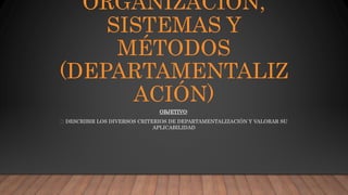 ORGANIZACIÓN,
SISTEMAS Y
MÉTODOS
(DEPARTAMENTALIZ
ACIÓN)
OBJETIVO:
DESCRIBIR LOS DIVERSOS CRITERIOS DE DEPARTAMENTALIZACIÓN Y VALORAR SU
APLICABILIDAD
 