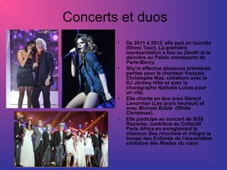 Concerts et duos
•

•

•

•

De 2011 à 2013, elle part en tournée
(Shimi Tour). La première
représentation a lieu au Zénith et la
dernière au Palais omnisports de
Paris-Bercy.
Shy'm effectue plusieurs premières
parties pour le chanteur français
Christophe Maé, collabore avec le
DJ Jérémy Hills et avec la
chorégraphe Nathalie Lucas pour
un clip.
Elle chante en duo avec Gérard
Lenorman (Les jours heureux) et
avec Michael Bublé (White
Christmas).
Elle participe au concert de SOS
Racisme, contribue au Collectif
Paris Africa en enregistrant la
chanson Des ricochets et intègre la
troupe des Enfoirés de l'association
caritative des Restos du cœur.

 