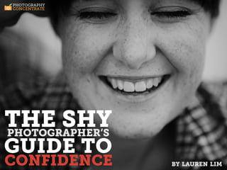 PHOTOGRAPHY
 CONCENTRATE




        THE
        SHY
        PHOTOGRAPHER’S
        GUIDE TO
        CONFIDENCE



THE SHY
PHOTOGRAPHER’S
GUIDE TO
CONFIDENCE     T H E S H Y P H O T O G R A P H E R ’ S G U I D E T O C O N F I D E N C E | W W W. P H O T O G R A P H Y C O N C E N T R AT E . C O M | P A G E 1
                                                                                                                                                                   by lauren lim
 