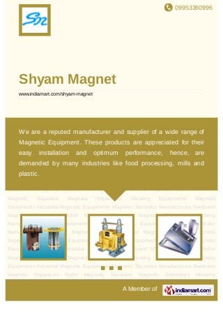 09953360996
A Member of
Shyam Magnet
www.indiamart.com/shyam-magnet
Magnetic Separators Vibrating Equipments Magnetic Equipments Industrial Magnetic
Equipments Magnetic Separator Manufacturers Overband Magnetic Separators Roller Magnetic
Separator Magnetic Separators Vibrating Equipments Magnetic Equipments Industrial Magnetic
Equipments Magnetic Separator Manufacturers Overband Magnetic Separators Roller Magnetic
Separator Magnetic Separators Vibrating Equipments Magnetic Equipments Industrial Magnetic
Equipments Magnetic Separator Manufacturers Overband Magnetic Separators Roller Magnetic
Separator Magnetic Separators Vibrating Equipments Magnetic Equipments Industrial Magnetic
Equipments Magnetic Separator Manufacturers Overband Magnetic Separators Roller Magnetic
Separator Magnetic Separators Vibrating Equipments Magnetic Equipments Industrial Magnetic
Equipments Magnetic Separator Manufacturers Overband Magnetic Separators Roller Magnetic
Separator Magnetic Separators Vibrating Equipments Magnetic Equipments Industrial Magnetic
Equipments Magnetic Separator Manufacturers Overband Magnetic Separators Roller Magnetic
Separator Magnetic Separators Vibrating Equipments Magnetic Equipments Industrial Magnetic
Equipments Magnetic Separator Manufacturers Overband Magnetic Separators Roller Magnetic
Separator Magnetic Separators Vibrating Equipments Magnetic Equipments Industrial Magnetic
Equipments Magnetic Separator Manufacturers Overband Magnetic Separators Roller Magnetic
Separator Magnetic Separators Vibrating Equipments Magnetic Equipments Industrial Magnetic
Equipments Magnetic Separator Manufacturers Overband Magnetic Separators Roller Magnetic
Separator Magnetic Separators Vibrating Equipments Magnetic Equipments Industrial Magnetic
We are a reputed manufacturer and supplier of a wide range of
Magnetic Equipment. These products are appreciated for their easy
installation and optimum performance; hence, are demanded by
many industries like food processing, mills and plastic.
 