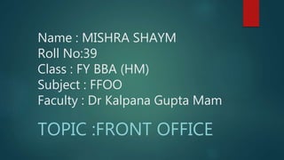 Name : MISHRA SHAYM
Roll No:39
Class : FY BBA (HM)
Subject : FFOO
Faculty : Dr Kalpana Gupta Mam
TOPIC :FRONT OFFICE
 