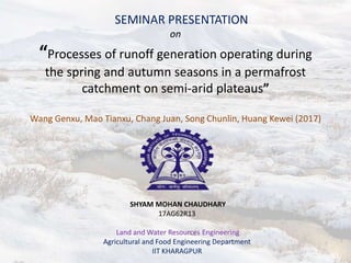SEMINAR PRESENTATION
on
“Processes of runoff generation operating during
the spring and autumn seasons in a permafrost
catchment on semi-arid plateaus”
Wang Genxu, Mao Tianxu, Chang Juan, Song Chunlin, Huang Kewei (2017)
SHYAM MOHAN CHAUDHARY
17AG62R13
Land and Water Resources Engineering
Agricultural and Food Engineering Department
IIT KHARAGPUR
 