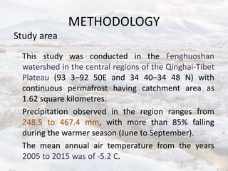 METHODOLOGY
Study area
This study was conducted in the Fenghuoshan
watershed in the central regions of the Qinghai-Tibet
Plateau (93 3–92 50E and 34 40–34 48 N) with
continuous permafrost having catchment area as
1.62 square kilometres.
Precipitation observed in the region ranges from
248.5 to 467.4 mm, with more than 85% falling
during the warmer season (June to September).
The mean annual air temperature from the years
2005 to 2015 was of -5.2 C.
 