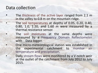 Data collection
• The thickness of the active layer ranged from 2.1 m
in the valley to 0.8 m on the mountain ridge.
• The soil temperatures at depths of 0.05, 0.20, 0.40,
0.80, 1.0, 1.20, and 1.60 m were measured by a
thermal resistance sensor.
• The soil moistures at the same depths were
measured by a Frequency Domain Reflectometer
with Data logger.
• One micro-meteorological station was established in
the experimental catchment to monitor air
temperature and precipitation.
• Daily stream flows were monitored by a V-notch weir
at the outlet of the catchment from July 2012 to July
2015.
 