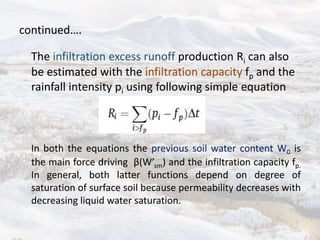 continued….
The infiltration excess runoff production Ri can also
be estimated with the infiltration capacity fp and the
rainfall intensity pi using following simple equation
In both the equations the previous soil water content W0 is
the main force driving β(W’sm) and the infiltration capacity fp.
In general, both latter functions depend on degree of
saturation of surface soil because permeability decreases with
decreasing liquid water saturation.
 