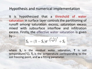Hypothesis and numerical implementation
It is hypothesized that a threshold of water
saturation in surface layer controls the partitioning of
runoff among saturation excess, saturation excess
mixed with subsurface interflow and infiltration
excess. Firstly, the effective water saturation is given
by :-
where Sr is the residual water saturation, T is soil
temperature(°C), Tf is the temperature corresponding to the
soil freezing point, and ω a fitting parameter.
 