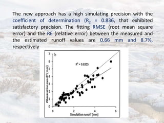 The new approach has a high simulating precision with the
coefficient of determination (R2 = 0.836, that exhibited
satisfactory precision. The fitting RMSE (root mean square
error) and the RE (relative error) between the measured and
the estimated runoff values are 0.66 mm and 8.7%,
respectively
 