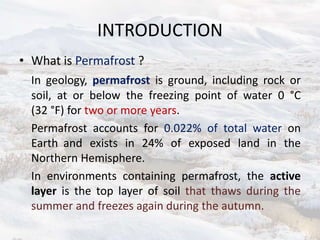INTRODUCTION
• What is Permafrost ?
In geology, permafrost is ground, including rock or
soil, at or below the freezing point of water 0 °C
(32 °F) for two or more years.
Permafrost accounts for 0.022% of total water on
Earth and exists in 24% of exposed land in the
Northern Hemisphere.
In environments containing permafrost, the active
layer is the top layer of soil that thaws during the
summer and freezes again during the autumn.
 