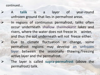 continued….
 A talik is a layer of year-round
unfrozen ground that lies in permafrost areas.
 In regions of continuous permafrost, taliks often
occur underneath shallow thermokarst lakes and
rivers, where the water does not freeze in winter,
and thus the soil underneath will not freeze either.
 Due to climate fluctuation or change, some
permafrost regions may develop an unfrozen
layer between the seasonally thawing/freezing
active layer and the permafrost.
 The layer is called supra-permafrost (above the
permafrost) talik.
 