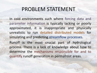 PROBLEM STATEMENT
In cold environments such where forcing data and
parameter information is typically lacking or poorly
approximated, it is inappropriate and physically
unrealistic to run detailed distributed models for
simulating and predicting streamflow processes.
Runoff is the most crucial part of hydrological
process. There is a lack of knowledge about how to
determine the mechanisms responsible for and to
quantify runoff generation in permafrost areas.
 