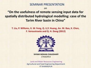 SEMINAR PRESENTATION
on
“On the usefulness of remote sensing input data for
spatially distributed hydrological modelling: case of the
Tarim River basin in China”
T. Liu, P. Willems, X. W. Feng, Q. Li,Y. Huang, An. M. Bao, X. Chen,
F. Veroustraete and Q. H. Dong (2012)
SHYAM MOHAN CHAUDHARY
17AG62R13
Land and Water Resources Engineering
Agricultural and Food Engineering Department
IIT KHARAGPUR
 