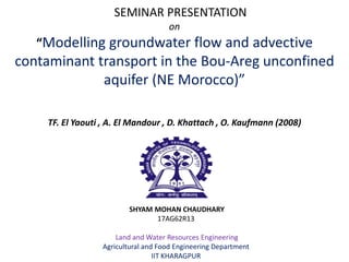 SEMINAR PRESENTATION
on
“Modelling groundwater flow and advective
contaminant transport in the Bou-Areg unconfined
aquifer (NE Morocco)”
TF. El Yaouti , A. El Mandour , D. Khattach , O. Kaufmann (2008)
SHYAM MOHAN CHAUDHARY
17AG62R13
Land and Water Resources Engineering
Agricultural and Food Engineering Department
IIT KHARAGPUR
 