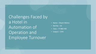 Challenges Faced by
a Hotel in
Automation of
Operation and
Employee Turnover
• Name – Shyam Mishra
• Roll No – 33
• Class – TY BBA HM
• Subject – CIHS
 