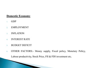 Domestic Economy 
1. GDP 
2. EMPLOYMENT 
3. INFLATION 
4. INTEREST RATE 
5. BUDGET DEFICIT 
6. OTHER FACTORS:- Money supply, Fiscal policy, Monetary Policy, 
Labour productivity, Stock Price, FII & FDI investment etc. 
 