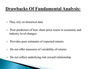  They rely on historical data 
 Poor predictors of how share price reacts to economic and 
industry level changes 
 Provides poor estimates of expected returns 
 Do not offer measures of variability of returns 
 Do not reflect underlying risk reward relationship 
 