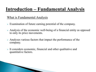 What is Fundamental Analysis 
 Examination of future earning potential of the company. 
 Analysis of the economic well-being of a financial entity as opposed 
to only its price movements. 
 Analyses various factors that impact the performance of the 
company. 
 It considers economic, financial and other qualitative and 
quantitative factors. 
 