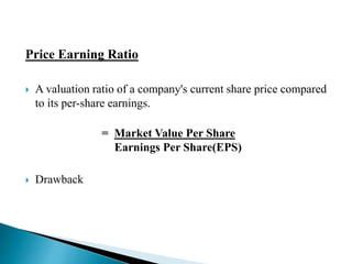 Price Earning Ratio 
 A valuation ratio of a company's current share price compared 
to its per-share earnings. 
= Market Value Per Share 
Earnings Per Share(EPS) 
 Drawback 
 