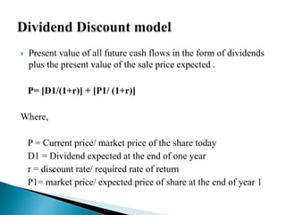  Present value of all future cash flows in the form of dividends 
plus the present value of the sale price expected . 
P= [D1/(1+r)] + [P1/ (1+r)] 
Where, 
P = Current price/ market price of the share today 
D1 = Dividend expected at the end of one year 
r = discount rate/ required rate of return 
P1= market price/ expected price of share at the end of year 1 
 