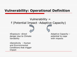 Vulnerability: Operational Definition

                 Vulnerability =
   f (Potential Impact -Adaptive Capacity)


  •Exposure –direct            Adaptive Capacity –
  danger due to Climate        potential to cope
  Variability                  with impacts

  •Sensitivity - Human
  and Environmental
  Conditions that trigger
  impact
 