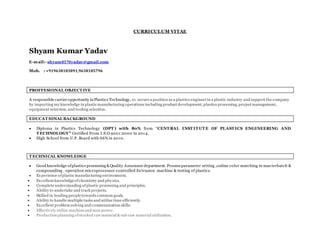 CURRICULUM VITAE
Shyam Kumar Yadav
E-mail:- shyam8570yadav@gmail.com
Mob. : +919638183891,9638185796
PROFFESIONAL OBJECT IVE
A responsible carrier opportunity in Plastics Technology, to secure a position as a plastics engineerin a plastic industry and support the company
by importing my knowledge in plastic manufacturing operations including product development, plastics processing,project management,
equipment selection, and tooling selection.
EDUCAT IONAL BACKGROUND
 Diploma in Plastics Technology (DPT ) with 80% from “CENT RAL INST IT UT E OF PLAST ICS ENGINEERING AND
T ECHNOLOGY” Certified From I.S.O.9001:2000 in 2014.
 High School from U.P. Board with 66% in 2010.
T ECHNICAL KNOWLEDGE
 Good knowledge ofplastics processing &Quality Assurance department. Process parameter setting ,online color matching in mas terbatch &
compounding . operation microprocessor controlled Extrusion machine & testing of plastics.
 Experience ofplastic manufacturing environment.
 Excellent knowledgeofchemistry and physics.
 Complete understanding ofplastic processing and principles.
 Ability to undertake and track projects.
 Skilled in leading peopletowards common goals.
 Ability to handle multiple tasks and utilize time efficiently.
 Excellent problem solving and communication skills.
 Effectively utilize machineand man power.
 Production planning ofstocked raw material & sub raw material utilization.
 