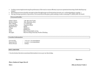  Leading, mentoring &monitoring the performance of the team to ensure efficiency in process operations &meeting ofindividual &group
targets.
 Spreading awareness ofquality amongst workers through proper work instructions (process, m/c, technical guidance, training .)
 Having training experience ofoperation of Extrusion blown film plant, palletmaking extruderconsisting PVC,HDPE,LDPE Etc based.
Personal Profile:
Father’s Name : Mr. Ram Jeet Y adav
Mother’s Name : Mrs. Kaushalya Devi
Date of Birth : 07 th Feb 1995
Language Skills : English & Hindi
Marital status : Single
Village : Maukuber
Post : Haldharpur
Distic : Mau,Uttarpradesh-121705
Strength: :Smartworking, Punctual, PositiveThinking.
Another Information
Current CTC : 1.92 Lacs+ Accommodation
Expected CTC : 2.5 Lacs + Accommodation
Notice Period : 30 Days
DECLARATION
I hereby declare that abovementionedinformation is true as per my Knowledge.
Signature
Place: Dadara & Nagar Haveli
Date : (Shyam Kumar Yadav )
 