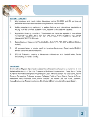 SALIENT FEATURES
1.
Well equipped and most modern laboratory having ISO-9001 and ISI carrying out
extensive tests from raw materials to final products at various stages.
2.

Cables manufacturing conforming to various National and International specifications
having four “BIS” License: 9968/Pt-I/1988, 1554/Pt-1/1988, 9857/90 & 694/90.

3.

Approval accorded by a number of Organisations and Inspection agencies of International
repute like IFFCO, BHEL, NLC, RSP, BSP, SAIL, ONGC, NTPC, DGS&D, Air Hqs., DGQA
(Naval) LGT, MECON, PDIL etc.

4.

Specialisation in Elastometric / Flexible Cables (Butyl/EPR, PCP /CSP and Silicon Rubber
Cables)

5.

40 successful years of regular supply to numerous Government Departments / Public /
Private Sector Industrial Enterprises.

6.

80% of Production ongoing to Government Department and reputed public Sector
Undertaking all over the country.

CLIENTELE
Our more than 40 years of journey towards service with excellence has given us numerous all over
India in all the sectors of the India Economy, 80% of them in government / Public Sector. Today
hundreds of industrial enterprises rely on Shyam Cable in the key sectors like Steel plants, Power
Projects, Aeronautics, Ordnance factories, Railways, Fertilizer Plants, Atomic Energy, Air Force,
Petroleum, Navy, Shipyards, Mines, Power Stations, Oil & Natural Gas, Port Trusts, Coalfields,
Heavy Engineering, Telecommunication. Electrical and Electronics, Wind Energy and so on.

2

 