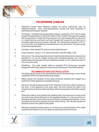 TELEPHONE CABLES
1.

Telephone Switch Bard Multicore Cables are being extensively used by
Telephone Depart ment, Govt.Departments, railway and other industries in
their telecommunication network.

2.

Conductor : Annealed tinned-electrolytic copper conductors, PVC colour coded
as per ITO Specification D-3003 ITD-S/WS-1138 or S/WS-1148 each wire twisted
with its mate wire in a right hand lay and each such pair twisted with its make wire
in a right hand lay and each such pair twisted with respect to all other airs in
concentric layers so as to supress cress talk. The conductors shall be 0.5, 0.6, 0.7
or 0. 9 mm Dia. and Cables are manufactured in one pair size to 100 pairs as per
costomers requirements.

3.

Insulation : Hard Grade PVC with nominal radial thickness.

4.

Colour Scheme : As per I.T.I.D. 3003,ITD S/WS-113B OF S/WB-114B.

5.

Armouring : The armouring shall consist of galvanised steel wires having nominal
diameter of 1.4 mm for Cables having inner sheathed diameter uto 13mm in
Cables where the diameter of inner sheathing exceeds 13 mm, steel striof size 4 x
0.8 mm is to be used.

6.

Sheathing : The outer sheath shall be extruded PVC Compound specially
designed to afford high degree of mechanical chemical and Thermal Properties.
RECOMMENDATIONS FOR INSTALLATION
The following are some of the salient factors which should be kept in view during
installation of PVC Insulated Heavy Duty Cables :

1.

Before laying, the insulation of the cable should be checked with megger as a
preliminary check against any probably damage.

2.

The drum should be always rolled in the "direction of arrow for rolling" marked on
the drum. In the absence of any such mark, the drum should be rolled in the
direction same as that of inside and of the cable and opposite to that of the outside
end.

3.

Where the cable is to be jointed with existing cable, the sequence of cores at the
two ends to be jointed should be in the opposite direction i.e. If at one end it is in
clockwise direction, at the other end it should be in anticlockwise direction. This is
necessary to avoid the crossing of cores while jointing. This will also decide the
direction in which the cable is to be pulled.

4.

Wherever possible bending radius of 12 times the overall diameter of the cable
should be maintained, but in any case it should not be less than 8 times.

40

 
