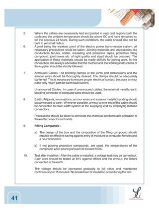 5.

6.

7.

Where the cables are necessarily laid and jointed in very cold regions both the
cable and the ambient temperature should be above OC and have remained so
for the previous 24 hours. During such conditions, the cable should also not be
bent to ver small radius.
A joint being the weakest point of the electric power transmission system, all
necesaary precautions shuld be taken. Jointing materials and accessories like
conductiors ferules, solder, insulating and protective tapes, protective filling
compound, joint boxes etc. of right quality and sized should be procured. The
application of these materials should be made skilfully for joining work. In this
connection, it is always advisable that the method and the working instructions of
the supplier should be strictly followed.
Armoured Cables : All bonding clamps at the joints and terminations and the
armour wires should be thoroughly cleaned. The clamps should be adequately
tightened. This is necessary to ensure proper electrical contact, because armour
is the only return path for earth fault current.
Unarmoured Cables : In case of unarmoured cables, the external metallic earth
bodding connector of adequate sizes should be used.

8.

Earth : All joints, terminations, armour wires and external metallic bonding should
be connected to earth. Wherever possible, armour at one end of the cable should
be connected to main earth system at the supplying end by employing metallic
connectors.
Precautions should be taken to eliminate the chemical and bimetallic corrosion of
the earth connectors or bonds.

9.

Filling Compunds :
a) The design of the box and the cimposition of the filling compound should
provide an effective saving against entry of moisture to conductor ferrules and
a hour connector.
b) If not pouring protective compounds, are used, the temperatures of the
compound whicl pouring should not exceed 100 C.
0

10.

Test after installion : After the cable is installed, a voltage test may be carried out.
Each core should be tested at 4KV against others and the armour, the latters
connected to the earth.
The voltage should be injcreased gradually to full value and maintained
continuously for 15 minutes. No breakdown of insulation occur during the test.

41

 