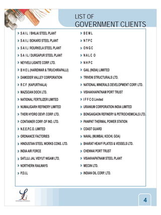 LIST OF

GOVERNMENT CLIENTS
S A I L / BHILAI STEEL PLANT

BEML

S A I L / BOKARO STEEL PLANT

NTPC

S A I L / ROURKELA STEEL PLANT

ONGC

S A I L / DURGAPUR STEEL PLANT

NALC O

NEYVELI LIGNITE CORP. LTD.

NHPC

B H E L (HARIDWAR & TIRUCHIRAPALLI)

GAIL (INDIA) LIMIITED

DAMODER VALLEY CORPORATION

TRIVENI STRUCTURALS LTD.

R C F (KAPURTHALA)

NATIONAL MINERALS DEVELOPMENT CORP. LTD.

MAZGOAN DOCK LTD.

VISHAKHAPATNAM PORT TRUST

NATIONAL FERTILIZER LIMITED

I F F C O Limited

NUMALIGARH REFINERY LIMITED

URANIUM CORPORATION INDIA LIMITED

THERI HYDRO DEVP. CORP. LTD.

BONGAIGAON REFINERY & PETROCHEMICALS LTD.

CONTAINER CORP. OF IND. LTD.

PANIPAT THERMAL POWER STATION

N.E.E.P.C.O. LIMITED

COAST GUARD

ORDNANCE FACTORIES

NAVAL (MUMBAI, KOCHI, GOA)

HINDUSTAN STEEL WORKS CONS. LTD.

BHARAT HEAVY PLATES & VESSELS LTD.

INDIA AIR FORCE

CHENNAI PORT TRUST

SATLUJ JAL VIDYUT NIGAM LTD.

VISAKHAPATNAM STEEL PLANT

NORTHERN RAILWAYS

MEC0N LTD.

P.D.I.L

INDIAN OIL CORP. LTD.

4

 