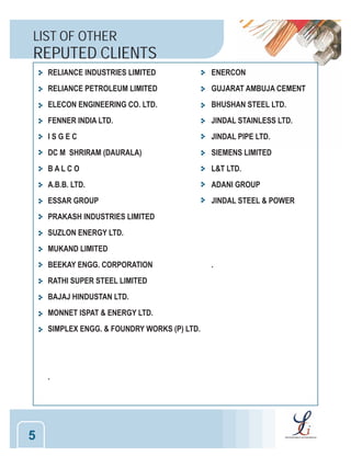 LIST OF OTHER

REPUTED CLIENTS
RELIANCE INDUSTRIES LIMITED

ENERCON

RELIANCE PETROLEUM LIMITED

GUJARAT AMBUJA CEMENT

ELECON ENGINEERING CO. LTD.

BHUSHAN STEEL LTD.

FENNER INDIA LTD.

JINDAL STAINLESS LTD.

ISGEC

JINDAL PIPE LTD.

DC M SHRIRAM (DAURALA)

SIEMENS LIMITED

BALCO

L&T LTD.

A.B.B. LTD.

ADANI GROUP

ESSAR GROUP

JINDAL STEEL & POWER

PRAKASH INDUSTRIES LIMITED
SUZLON ENERGY LTD.
MUKAND LIMITED
BEEKAY ENGG. CORPORATION
RATHI SUPER STEEL LIMITED
BAJAJ HINDUSTAN LTD.
MONNET ISPAT & ENERGY LTD.
SIMPLEX ENGG. & FOUNDRY WORKS (P) LTD.

.

5

.

 
